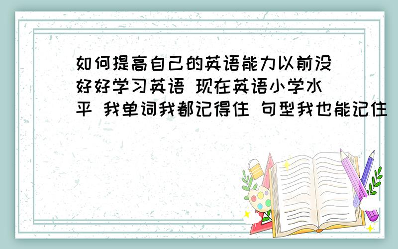 如何提高自己的英语能力以前没好好学习英语 现在英语小学水平 我单词我都记得住 句型我也能记住 可是我做题目的时候就不知道做了 还有口语和听力也很差 我该如何提高