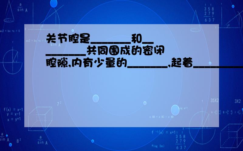 关节腔是_______和_________共同围成的密闭腔隙,内有少量的_______,起着_________的作用,减小骨与骨之间的_______,使关节的_______灵活自如.