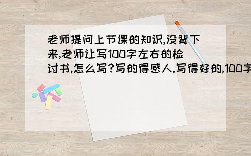 老师提问上节课的知识,没背下来,老师让写100字左右的检讨书,怎么写?写的得感人.写得好的,100字左右.别太少啊,也别太多,必须得让人觉得感动,