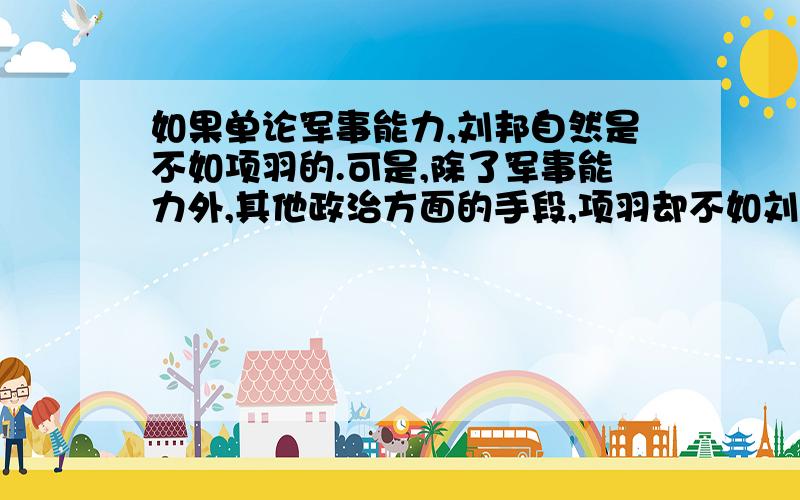 如果单论军事能力,刘邦自然是不如项羽的.可是,除了军事能力外,其他政治方面的手段,项羽却不如刘邦.刘邦知道自己军事实力斗不过项羽,可是他知道吸取这方面的人才来弥补自己的不足,比