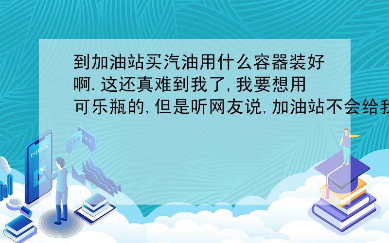 到加油站买汽油用什么容器装好啊.这还真难到我了,我要想用可乐瓶的,但是听网友说,加油站不会给我加,我想用哪种玻璃的或是金属的可乐瓶或啤酒瓶去加,但是都是些600豪升的瓶子了,太小了