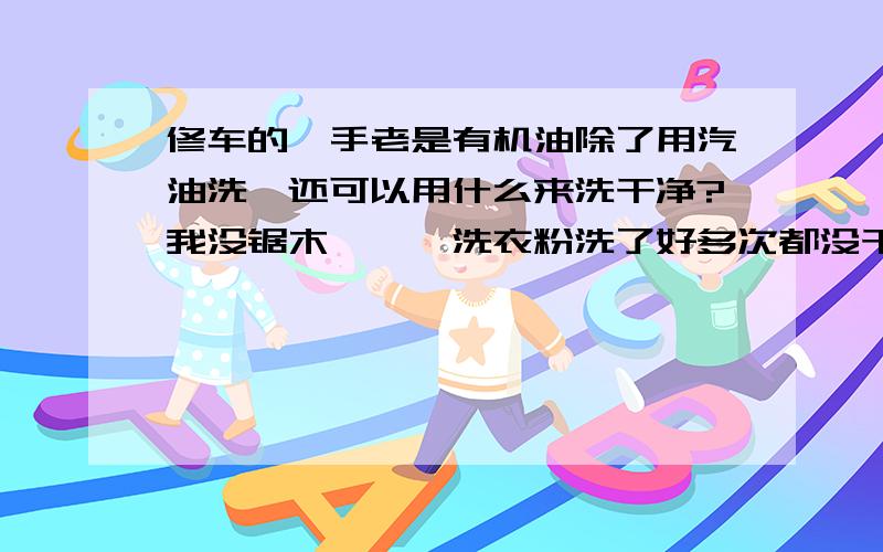 修车的,手老是有机油除了用汽油洗,还可以用什么来洗干净?我没锯木```洗衣粉洗了好多次都没干净```