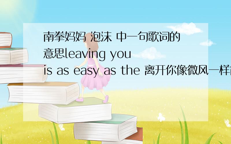 南拳妈妈 泡沫 中一句歌词的意思leaving you is as easy as the 离开你像微风一样简单?