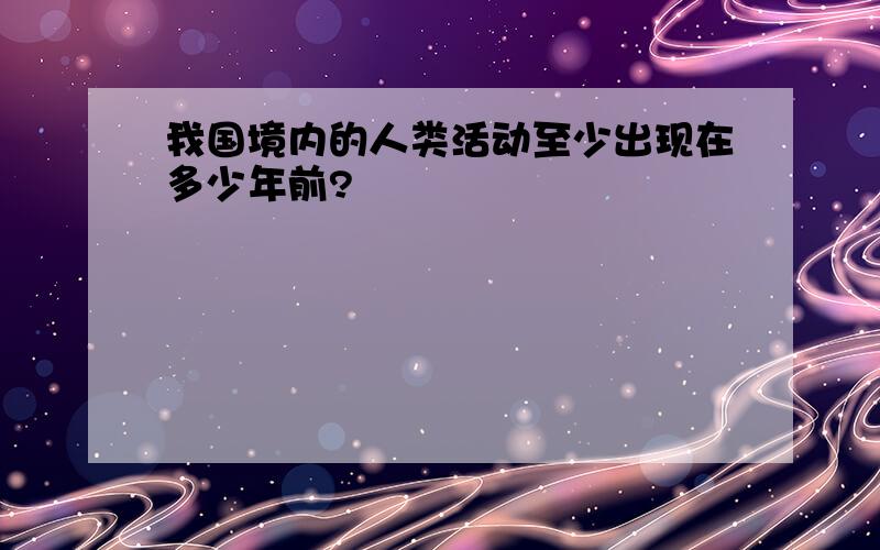 我国境内的人类活动至少出现在多少年前?