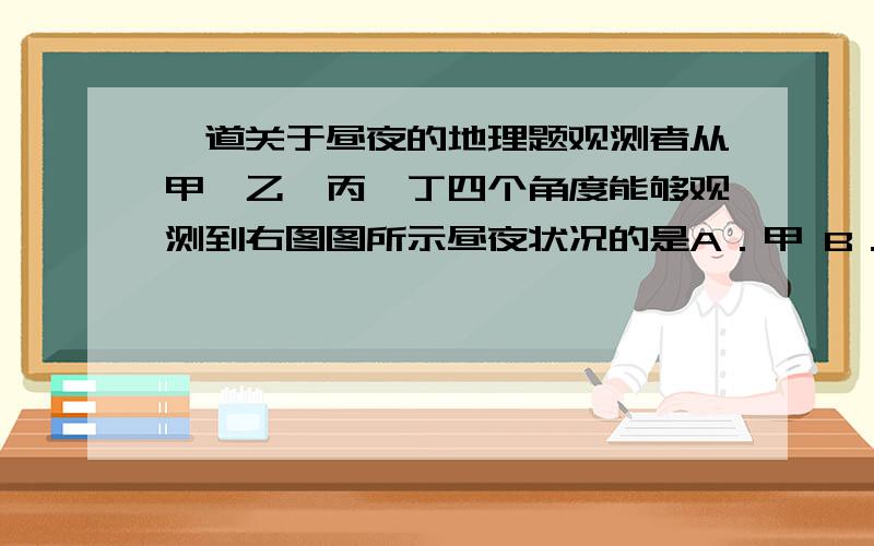 一道关于昼夜的地理题观测者从甲、乙、丙、丁四个角度能够观测到右图图所示昼夜状况的是A．甲 B．乙 C．丙    D．丁从a到b的箭头方向是A．向东  B．向西   C．先西南后西北    D．先东南后