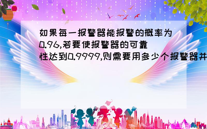 如果每一报警器能报警的概率为0.96,若要使报警器的可靠性达到0.9999,则需要用多少个报警器并联