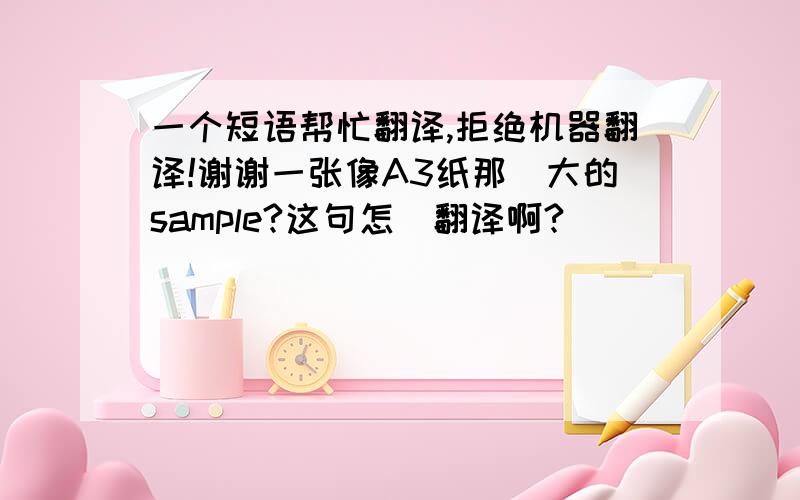 一个短语帮忙翻译,拒绝机器翻译!谢谢一张像A3纸那麼大的sample?这句怎麼翻译啊?