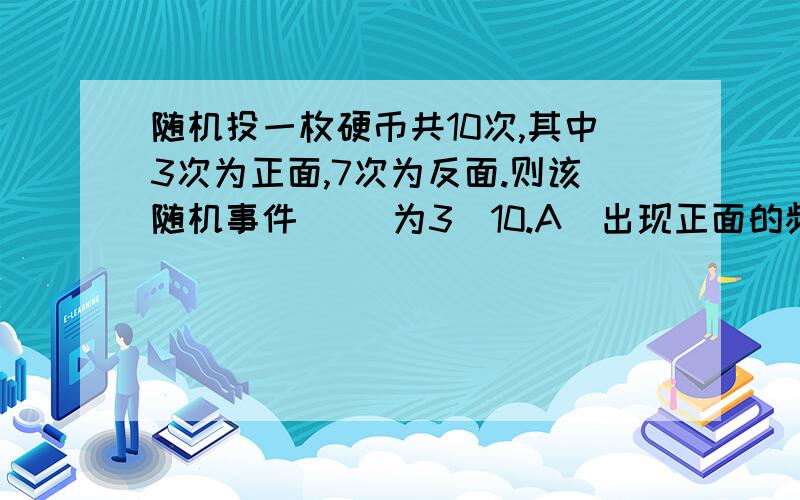 随机投一枚硬币共10次,其中3次为正面,7次为反面.则该随机事件( )为3／10.A．出现正面的频数B．出现正面的频率C．出现正面的概率D．出现正面的可能性到底哪个？迷糊了