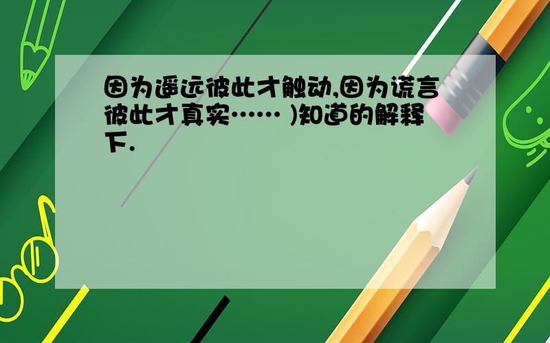 因为遥远彼此才触动,因为谎言彼此才真实…… )知道的解释下.