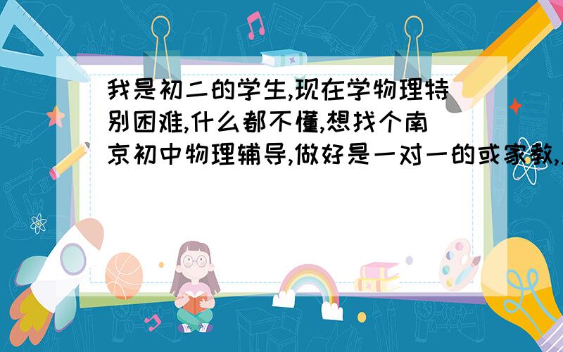 我是初二的学生,现在学物理特别困难,什么都不懂,想找个南京初中物理辅导,做好是一对一的或家教,急