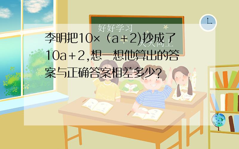 李明把10×（a＋2)抄成了10a＋2,想一想他算出的答案与正确答案相差多少?
