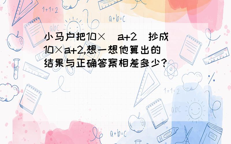 小马户把10×（a+2)抄成10×a+2,想一想他算出的结果与正确答案相差多少?