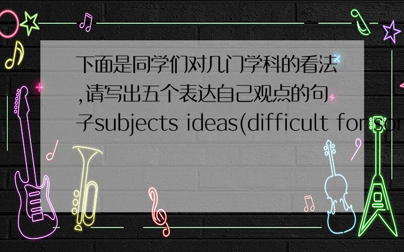 下面是同学们对几门学科的看法,请写出五个表达自己观点的句子subjects ideas(difficult for some beginners)