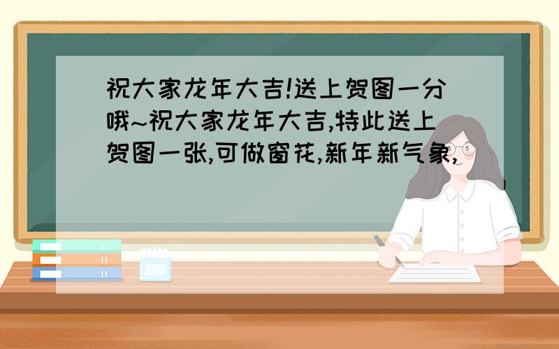 祝大家龙年大吉!送上贺图一分哦~祝大家龙年大吉,特此送上贺图一张,可做窗花,新年新气象,