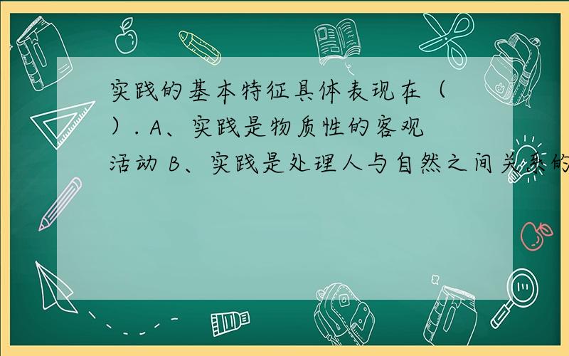 实践的基本特征具体表现在（ ）. A、实践是物质性的客观活动 B、实践是处理人与自然之间关系的活动 C、实践是自觉的能动的活动 D、实践是处理人与人之间社会关系的活动 E、实践是社会