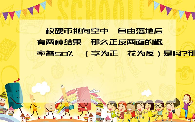 一枚硬币抛向空中,自由落地后有两种结果,那么正反两面的概率各50%,（字为正,花为反）是吗?那么现在的问题是,我要跟人赌一次,只可以抛一次,在结果没有出现之前我是不有50%的概率赢,但结