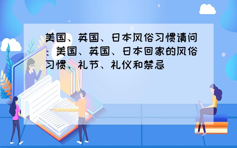 美国、英国、日本风俗习惯请问：美国、英国、日本回家的风俗习惯、礼节、礼仪和禁忌