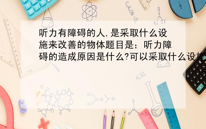 听力有障碍的人,是采取什么设施来改善的物体题目是；听力障碍的造成原因是什么?可以采取什么设施来改善,