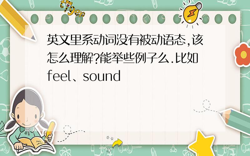 英文里系动词没有被动语态,该怎么理解?能举些例子么.比如feel、sound