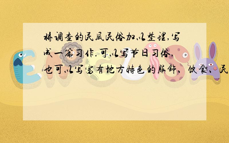 将调查的民风民俗加以整理,写成一篇习作.可以写节日习俗,也可以写富有地方特色的服饰、饮食、民居.还可以写新颖、别致的民间工艺品.可以是课外阅读时知道的,也可以是通过调查访问了