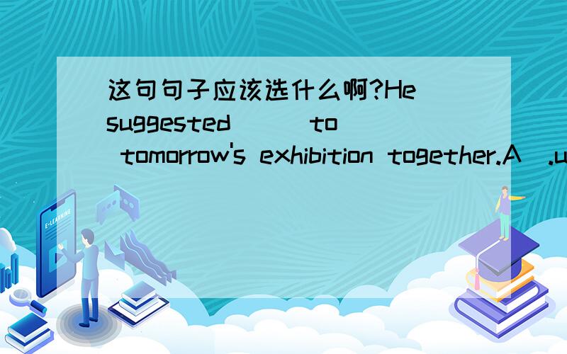 这句句子应该选什么啊?He suggested___to tomorrow's exhibition together.A).us to go B).we go C).we went D).we shall go