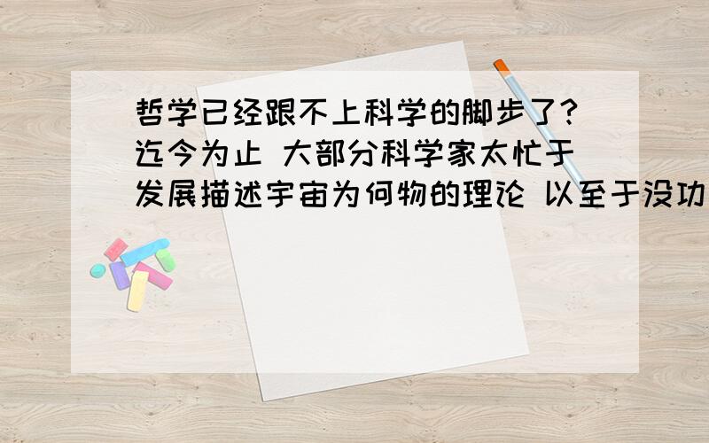 哲学已经跟不上科学的脚步了?迄今为止 大部分科学家太忙于发展描述宇宙为何物的理论 以至于没功夫过问为什么 另一方面 以寻根究底为己任的哲学家却跟不上科学理论的进步 是这样的吗?