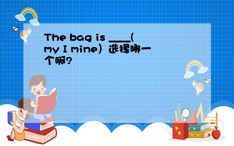 The bag is ＿＿(my I mine）选择哪一个啊?