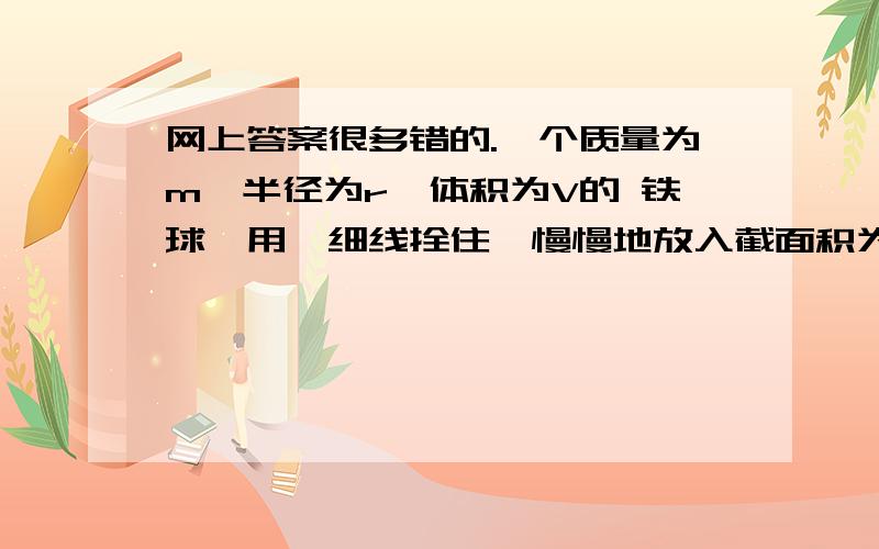 网上答案很多错的.一个质量为m,半径为r,体积为V的 铁球,用一细线拴住,慢慢地放入截面积为S,深度为h 的水中,已知水的密度为p,求铁球从刚与水面接触至 与杯底接触的过程中,水与铁球的重力