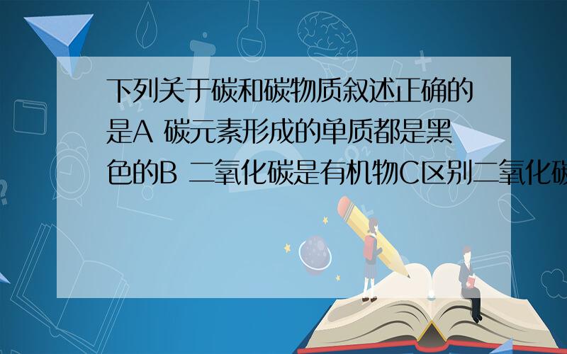 下列关于碳和碳物质叙述正确的是A 碳元素形成的单质都是黑色的B 二氧化碳是有机物C区别二氧化碳和氢气,可点燃后观察颜色D煤 酥油 天然气是三大矿物原料我觉得没对的A 金刚石就不是C 都