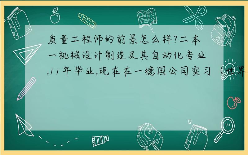 质量工程师的前景怎么样?二本一机械设计制造及其自动化专业,11年毕业,现在在一德国公司实习（世界500强企业,汽车行业）,在实习过程中质量部门看中了我,想让我留下,做助理工程师,但是我