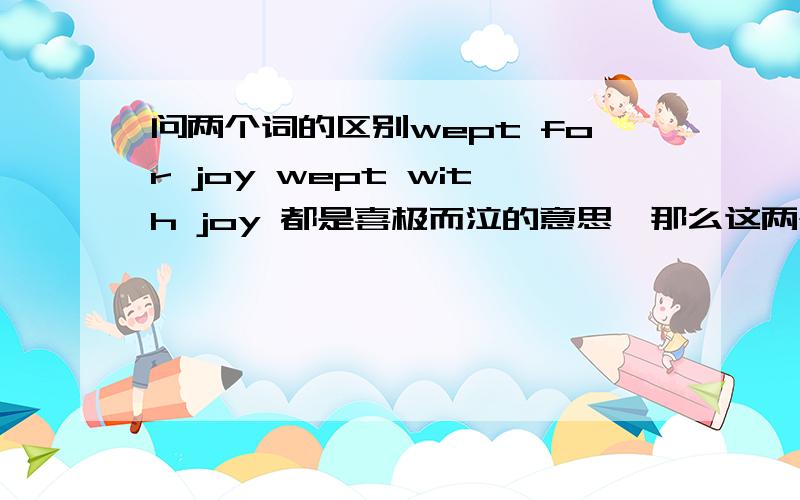 问两个词的区别wept for joy wept with joy 都是喜极而泣的意思,那么这两个词有什么区别呢?为什么一个用for 而另一个用with