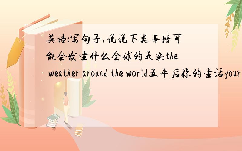 英语：写句子,说说下类事情可能会发生什么全球的天气the weather around the world五年后你的生活your life in five years‘ time你的家乡有人 your home town 下一届奥运会上的中国队the Chinese team in the next O