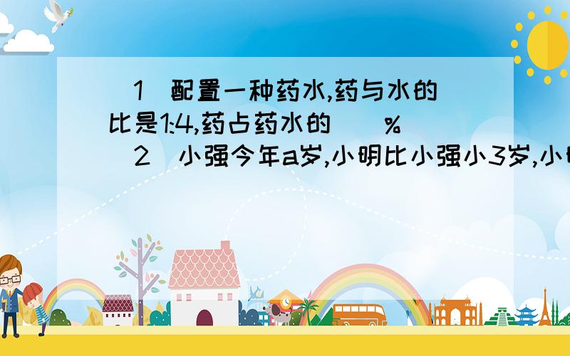 （1）配置一种药水,药与水的比是1:4,药占药水的（）%（2）小强今年a岁,小明比小强小3岁,小明今年（）岁,再过十年,他们俩相差（）岁（3）一个圆柱和一个圆锥,他们的高相等,底面积比是3:1.