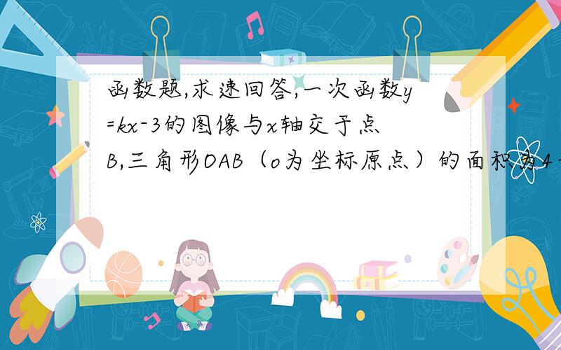 函数题,求速回答,一次函数y=kx-3的图像与x轴交于点B,三角形OAB（o为坐标原点）的面积为4平方单位,且函数y的值随x的值的增大而增大,求：（1）点B的坐标；（2）点A的坐标及k的值.