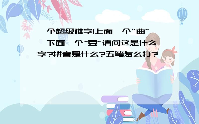 一个超级难字!上面一个“曲”,下面一个“豆”请问这是什么字?拼音是什么?五笔怎么打?