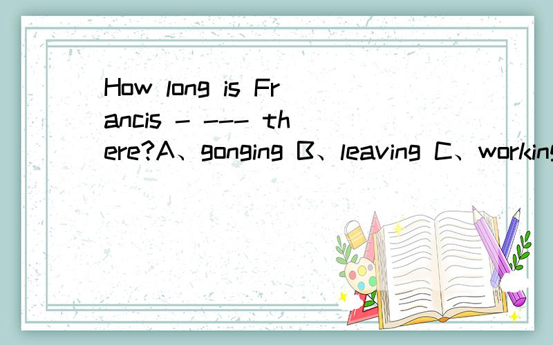 How long is Francis - --- there?A、gonging B、leaving C、working D、getting