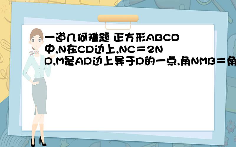 一道几何难题 正方形ABCD中,N在CD边上,NC＝2ND,M是AD边上异于D的一点,角NMB＝角MBC,求角ABM的正切值