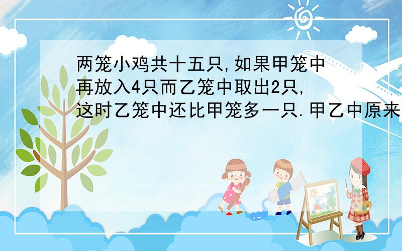 两笼小鸡共十五只,如果甲笼中再放入4只而乙笼中取出2只,这时乙笼中还比甲笼多一只.甲乙中原来各有小鸡