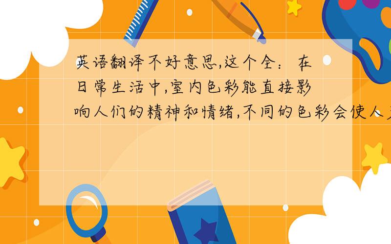 英语翻译不好意思,这个全：在日常生活中,室内色彩能直接影响人们的精神和情绪,不同的色彩会使人产生不同的心理感受,并且对我们的学习、工作、生活等各个方面产生一定的影响.在室内