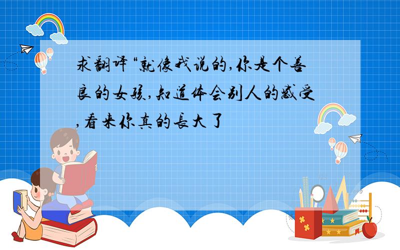 求翻译“就像我说的,你是个善良的女孩,知道体会别人的感受,看来你真的长大了