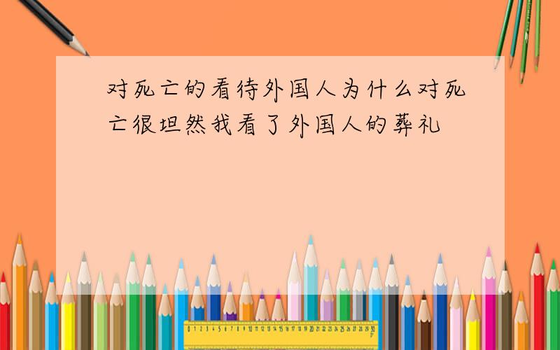 对死亡的看待外国人为什么对死亡很坦然我看了外国人的葬礼