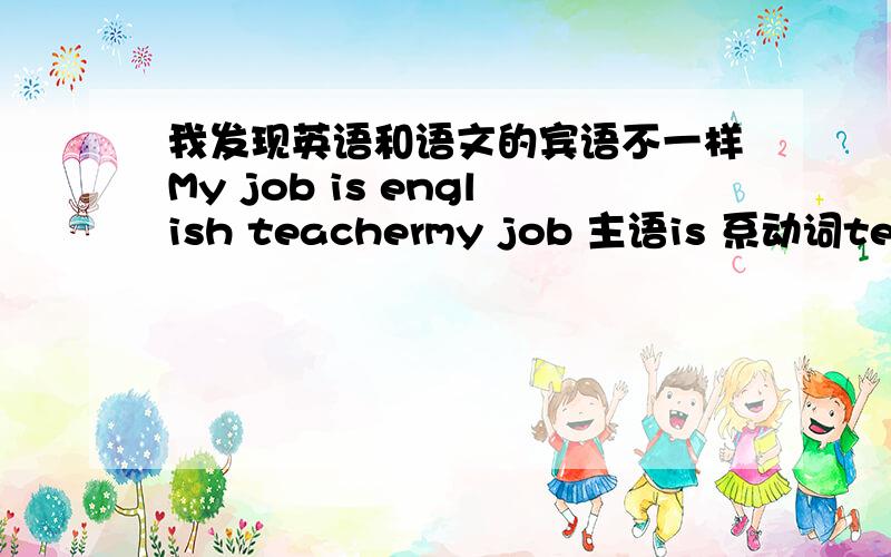 我发现英语和语文的宾语不一样My job is english teachermy job 主语is 系动词teaching English 表语我的工作是一个英语老师主语：工作谓语：是宾语：老师不知道我说的对不对我是不是可以这样说,系