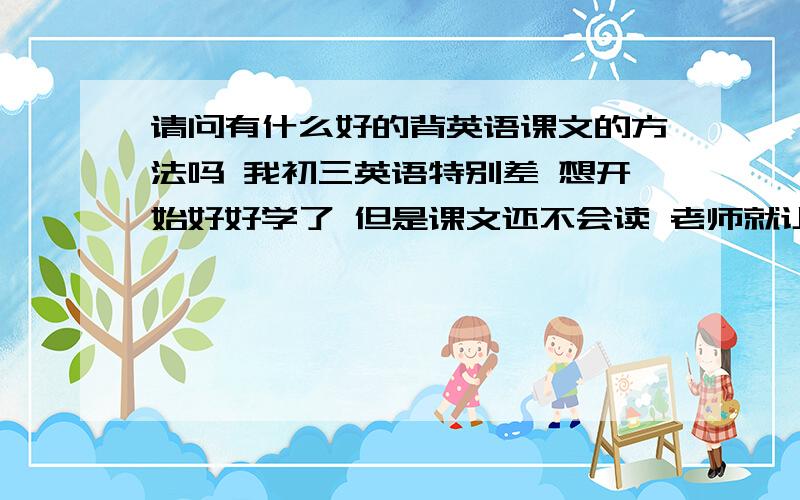 请问有什么好的背英语课文的方法吗 我初三英语特别差 想开始好好学了 但是课文还不会读 老师就让背了 求方法