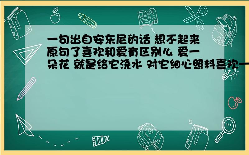 一句出自安东尼的话 想不起来原句了喜欢和爱有区别么 爱一朵花 就是给它浇水 对它细心照料喜欢一朵花 就是把它摘下来这种的.