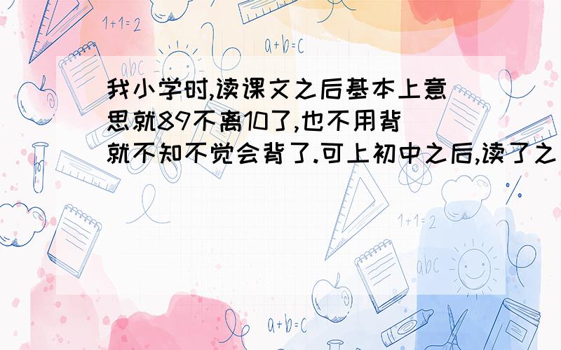 我小学时,读课文之后基本上意思就89不离10了,也不用背就不知不觉会背了.可上初中之后,读了之后一点感觉啊、意思都没有,要默读才能背,背也背不快,默读速度也减慢了.我究竟怎么了?应该怎