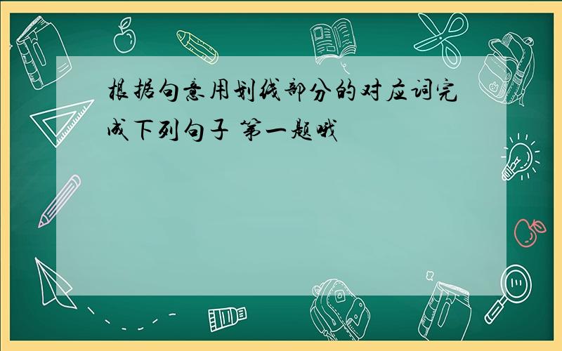 根据句意用划线部分的对应词完成下列句子 第一题哦