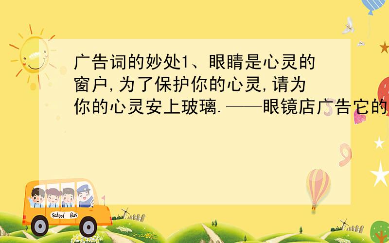 广告词的妙处1、眼睛是心灵的窗户,为了保护你的心灵,请为你的心灵安上玻璃.——眼镜店广告它的妙处是什么