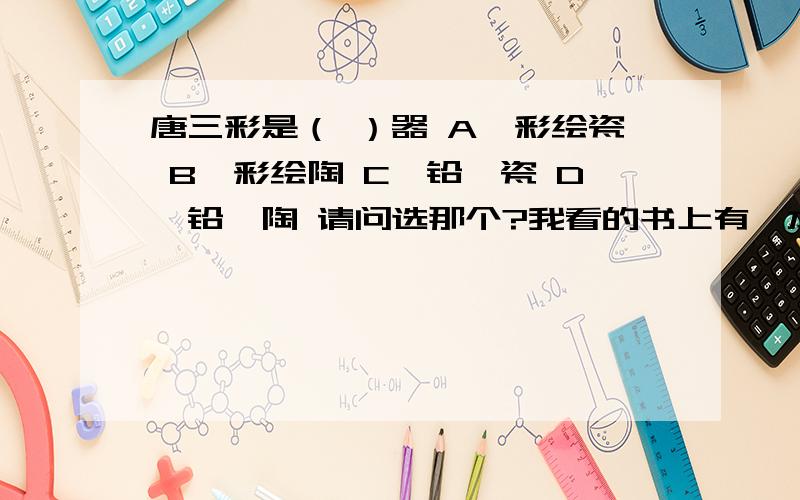 唐三彩是（ ）器 A、彩绘瓷 B、彩绘陶 C、铅釉瓷 D、铅釉陶 请问选那个?我看的书上有一本上选B,有一本上选D,到底那个才是正确答案呢?