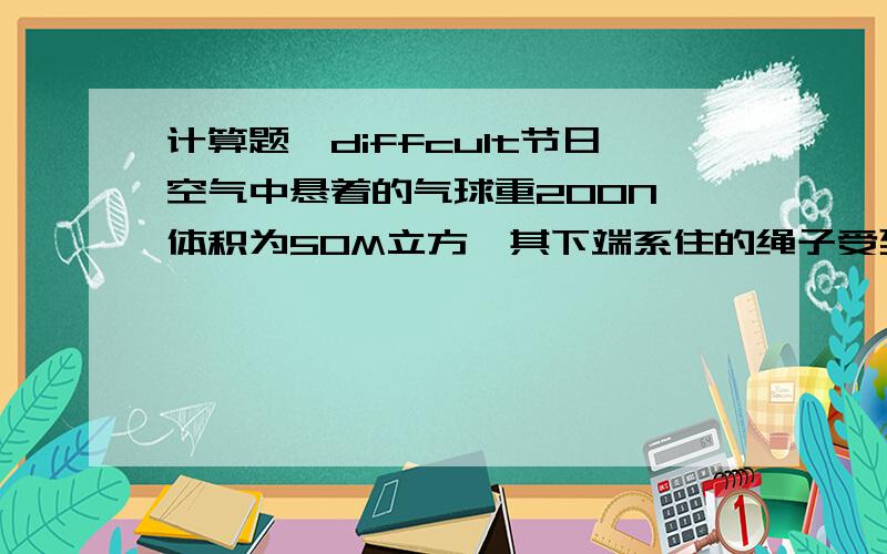 计算题,diffcult节日空气中悬着的气球重200N,体积为50M立方,其下端系住的绳子受到的球的拉力是多大?（空气密度=1.29KG/M立方,G=10N/KG）