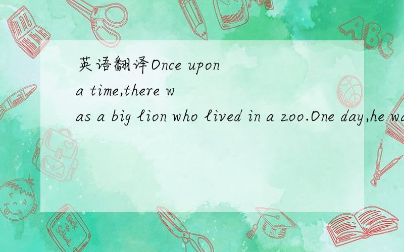 英语翻译Once upon a time,there was a big lion who lived in a zoo.One day,he was very hungry.When Bill,the keeper,gave him his dinner,he ate it up quickly.Quite by mistake he ate up the keeper ,too.When it was time for lunch,Bill did not show up.S